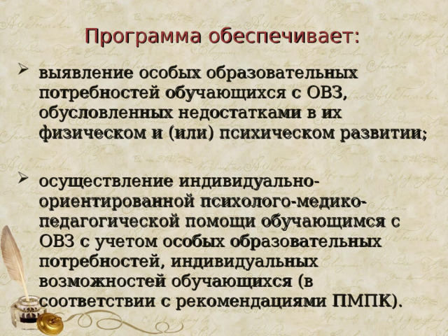 Программа обеспечивает: выявление особых образовательных потребностей обучающихся с ОВЗ, обусловленных недостатками в их физическом и (или) психическом развитии; осуществление индивидуально-ориентированной психолого-медико-педагогической помощи обучающимся с ОВЗ с учетом особых образовательных потребностей, индивидуальных возможностей обучающихся (в соответствии с рекомендациями ПМПК). 