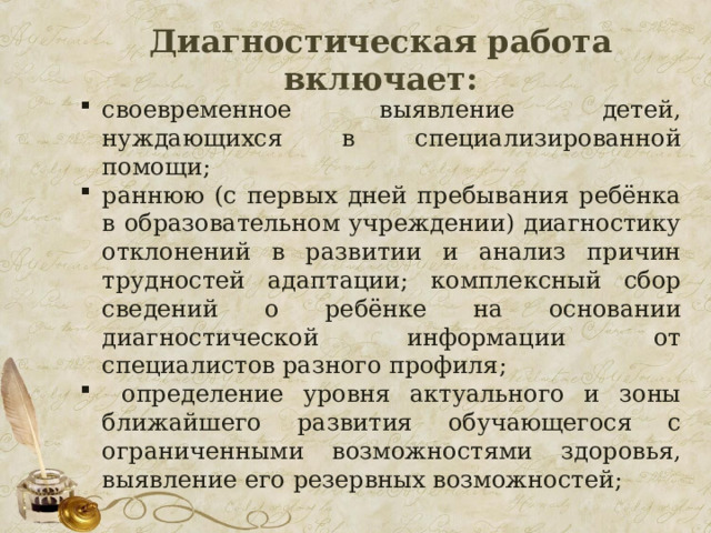   Диагностическая работа включает:    своевременное выявление детей, нуждающихся в специализированной помощи; раннюю (с первых дней пребывания ребёнка в образовательном учреждении) диагностику отклонений в развитии и анализ причин трудностей адаптации; комплексный сбор сведений о ребёнке на основании диагностической информации от специалистов разного профиля;  определение уровня актуального и зоны ближайшего развития обучающегося с ограниченными возможностями здоровья, выявление его резервных возможностей; 22 