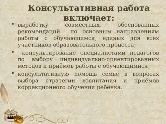  Консультативная работа включает:   выработку совместных, обоснованных рекомендаций по основным направлениям работы с обучающимся, единых для всех участников образовательного процесса;  консультирование специалистами педагогов по выбору индивидуально-ориентированных методов и приёмов работы с обучающимися; консультативную помощь семье в вопросах выбора стратегии воспитания и приёмов коррекционного обучения ребёнка. 