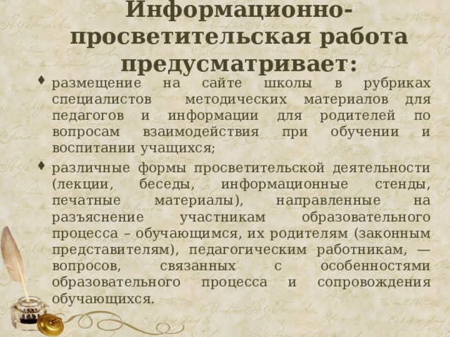  Информационно-просветительская работа предусматривает:   размещение на сайте школы в рубриках специалистов методических материалов для педагогов и информации для родителей по вопросам взаимодействия при обучении и воспитании учащихся; различные формы просветительской деятельности (лекции, беседы, информационные стенды, печатные материалы), направленные на разъяснение участникам образовательного процесса – обучающимся, их родителям (законным представителям), педагогическим работникам, — вопросов, связанных с особенностями образовательного процесса и сопровождения обучающихся. 