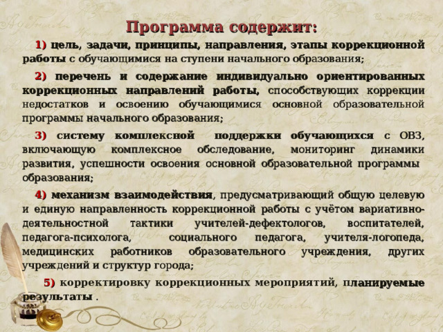  Программа содержит:   1) цель, задачи, принципы, направления, этапы коррекционной работы с обучающимися на ступени начального образования; 2)  перечень и содержание индивидуально ориентированных коррекционных направлений работы, способствующих коррекции недостатков и освоению обучающимися основной образовательной программы начального образования; 3)  систему комплексной поддержки обучающихся с ОВЗ, включающую комплексное обследование, мониторинг динамики развития, успешности освоения основной образовательной программы образования; 4) механизм взаимодействия , предусматривающий общую целевую и единую направленность коррекционной работы с учётом вариативно-деятельностной тактики учителей-дефектологов, воспитателей, педагога-психолога, социального педагога, учителя-логопеда, медицинских работников образовательного учреждения, других учреждений и структур города;  5)  корректировку коррекционных мероприятий, п ланируемые результаты .  