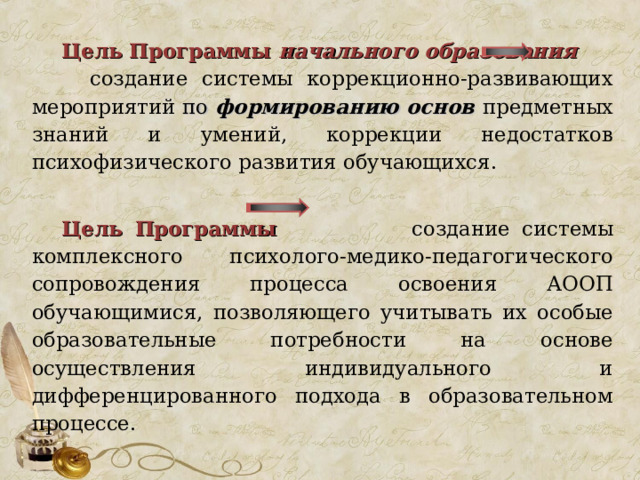 Цель Программы начального образования   создание системы коррекционно-развивающих мероприятий по формированию основ предметных знаний и умений, коррекции недостатков психофизического развития обучающихся.  Цель Программы  создание системы комплексного психолого-медико-педагогического сопровождения процесса освоения АООП обучающимися, позволяющего учитывать их особые образовательные потребности на основе осуществления индивидуального и дифференцированного подхода в образовательном процессе. 