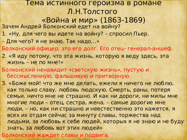 Тема истинного героизма в романе Л.Н.Толстого  «Война и мир» (1863-1869) Зачем Андрей Болконский едет на войну? 1. «Ну, для чего вы идете на войну? – спросил Пьер. –  Для чего? я не знаю. Так надо…» Болконский офицер, это его долг. Его отец- генерал-аншеф. 2. «Я иду потому, что эта жизнь, которую я веду здесь, эта жизнь – не по мне!» Болконский ненавидит «светскую жизнь», пустую и бессмысленную, фальшивую и притворную. 3. «Боже мой! что же мне делать, ежели я ничего не люблю, как только славу, любовь людскую. Смерть, раны, потеря семьи, ничто мне не страшно. И как ни дороги, ни милы мне многие люди – отец, сестра, жена, – самые дорогие мне люди, – но, как ни страшно и неестественно это кажется, я всех их отдам сейчас за минуту славы, торжества над людьми, за любовь к себе людей, которых я не знаю и не буду знать, за любовь вот этих людей» Болконский жаждет славы и подвига. 