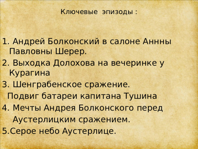 Ключевые эпизоды :   1. Андрей Болконский в салоне Аннны Павловны Шерер. 2. Выходка Долохова на вечеринке у Курагина 3. Шенграбенское сражение.  Подвиг батареи капитана Тушина 4. Мечты Андрея Болконского перед  Аустерлицким сражением. 5.Серое небо Аустерлице. 