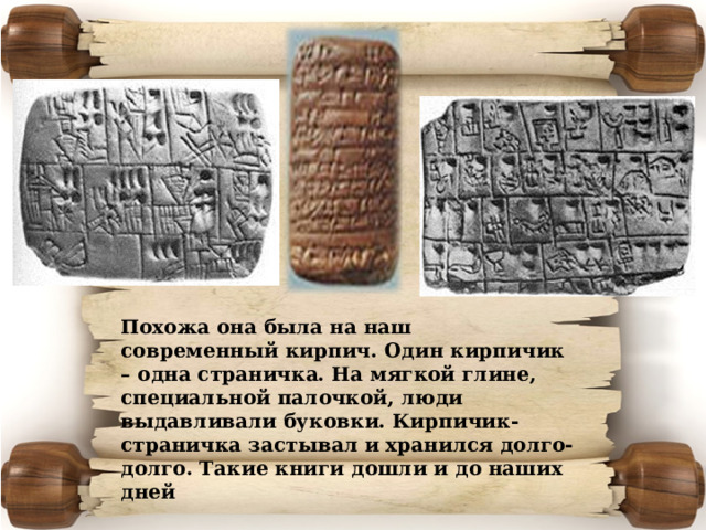 Похожа она была на наш современный кирпич. Один кирпичик – одна страничка. На мягкой глине, специальной палочкой, люди выдавливали буковки. Кирпичик-страничка застывал и хранился долго-долго. Такие книги дошли и до наших дней 