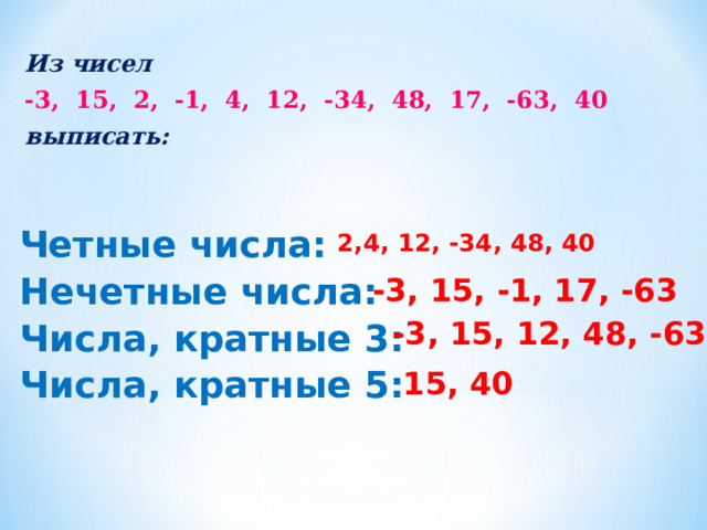 Из чисел -3, 15, 2, -1, 4, 12, -34, 48, 17, -63, 40 выписать: 2,4, 12, -34, 48, 40  Четные числа:  Нечетные числа:  Числа, кратные 3:  Числа, кратные 5: -3, 15, -1, 17, -63 -3, 15, 12, 48, -63 15, 40 