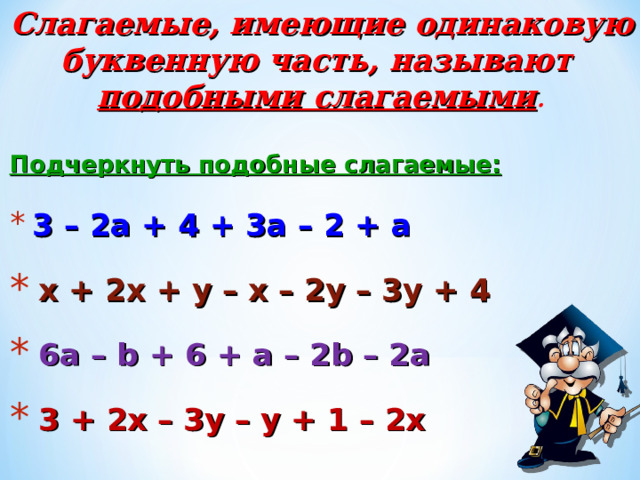 Слагаемые, имеющие одинаковую буквенную часть, называют подобными слагаемыми . Подчеркнуть подобные слагаемые:  3 – 2а + 4 + 3а – 2 + а  х + 2х + у – х – 2у – 3у + 4  6а – b  +  6  +  a – 2b – 2a  3  +  2 х – 3у – у + 1 – 2х 