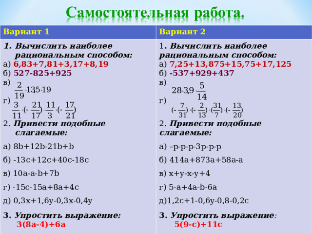 Вариант 1 Вариант 2 Вычислить наиболее рациональным способом: а) 6,83+7,81+3,17+8,19 б) 527-825+925 в) г) 2. Привести подобные слагаемые: а) 8 b+12b-21b+b б) -13с+12с+40с-18с в) 10а-а- b+7b г) -15с-15а+8а+4с д) 0,3х+1,6у-0,3х-0,4у 3.  Упростить выражение: 1 . Вычислить наиболее рациональным способом: а) 7,25+13,875+15,75+17,125 б) -537+929+437 в) г) 2. Привести подобные слагаемые: а) –р-р-р-3р-р-р б) 414а+873а+58а-а в) х+у-х-у+4 г) 5-а+4а- b-6a д) 1,2c+1-0,6y-0,8-0,2c 3. Упростить выражение :  5(9-c)+11c  3(8а-4)+6а 