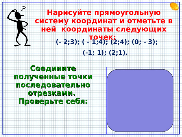 Нарисуйте прямоугольную систему координат и отметьте в ней координаты следующих точек:  (- 2;3); ( - 1;4); (2;4); (0; - 3); (-1; 1); (2;1).  Соедините полученные точки последовательно отрезками. Проверьте себя: 7 