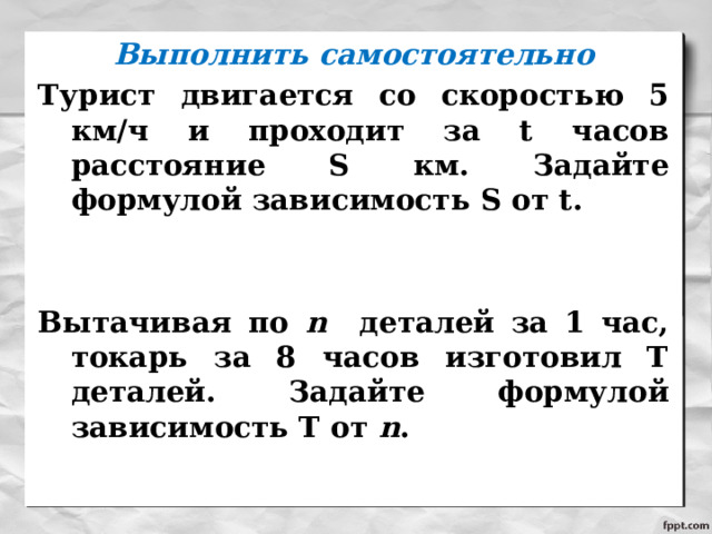 Выполнить самостоятельно Турист двигается со скоростью 5 км/ч и проходит за t часов расстояние S км. Задайте формулой зависимость S от t.   Вытачивая по n деталей за 1 час, токарь за 8 часов изготовил Т деталей. Задайте формулой зависимость Т от n .   