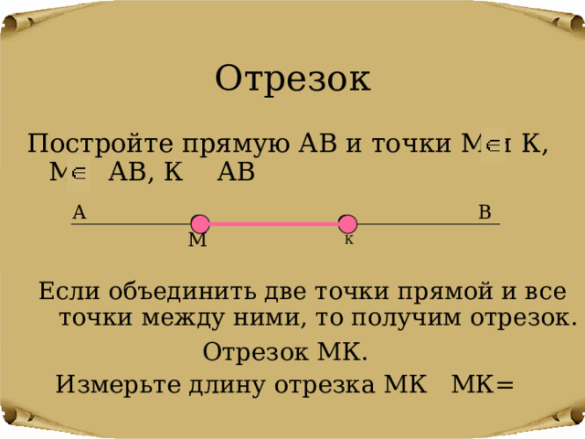 Отрезок Постройте прямую АВ и точки М и К, М АВ, К АВ В А М К Если объединить две точки прямой и все точки между ними, то получим отрезок. Отрезок МК. Измерьте длину отрезка МК МК= 