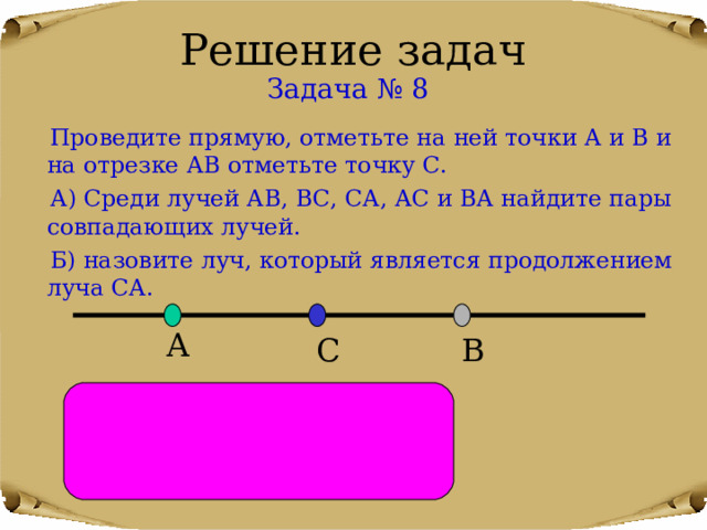 Решение задач Задача № 8  Проведите прямую, отметьте на ней точки А и В и на отрезке АВ отметьте точку С.  А) Среди лучей АВ, ВС, СА, АС и ВА найдите пары совпадающих лучей.  Б) назовите луч, который является продолжением луча СА. А В С А) ВА и ВС , АС и АВ . Б) СВ. 