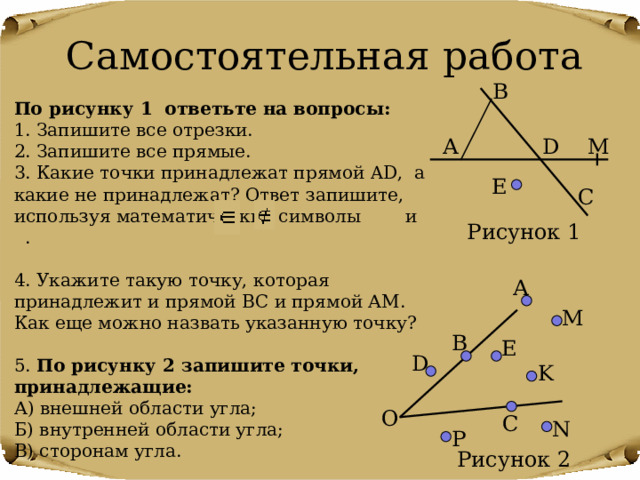 Самостоятельная работа B По рисунку 1 ответьте на вопросы: 1. Запишите все отрезки. 2. Запишите все прямые. 3. Какие точки принадлежат прямой AD , а какие не принадлежат? Ответ запишите, используя математические символы и . 4. Укажите такую точку, которая принадлежит и прямой ВС и прямой АМ. Как еще можно назвать указанную точку? 5. По рисунку 2 запишите точки, принадлежащие: А) внешней области угла; Б) внутренней области угла; В) сторонам угла. A M D E C Рисунок 1 A M B E D K О C N P Рисунок 2 