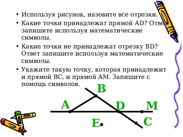Используя рисунок, назовите все отрезки. Какие точки принадлежат прямой А D ? Ответ запишите используя математические символы. Какие точки не принадлежат отрезку В D ? Ответ запишите используя математические символы. Укажите такую точку, которая принадлежит и прямой ВС, и прямой АМ. Запишите с помощь символов. В А D М С Е 