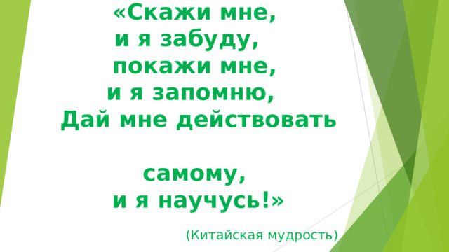 «Скажи мне,  и я забуду,     покажи мне,  и я запомню,    Дай мне действовать  самому,  и я научусь!»   (Китайская мудрость) 