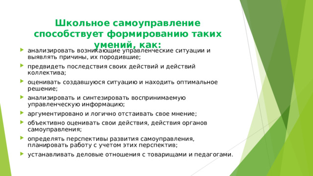 Школьное самоуправление способствует формированию таких умений, как:   анализировать возникающие управленческие ситуации и выявлять причины, их породившие; предвидеть последствия своих действий и действий коллектива; оценивать создавшуюся ситуацию и находить оптимальное решение; анализировать и синтезировать воспринимаемую управленческую информацию; аргументировано и логично отстаивать свое мнение; объективно оценивать свои действия, действия органов самоуправления; определять перспективы развития самоуправления, планировать работу с учетом этих перспектив; устанавливать деловые отношения с товарищами и педагогами.  