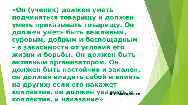 «Он (ученик) должен уметь подчиняться товарищу и должен уметь приказывать товарищу. Он должен уметь быть вежливым, суровым, добрым и беспощадным – в зависимости от условий его жизни и борьбы. Он должен быть активным организатором. Он должен быть настойчив и закален, он должен владеть собой и влиять на других; если его накажет коллектив, он должен уважать и коллектив, и наказание»   А.С.Макаренко 