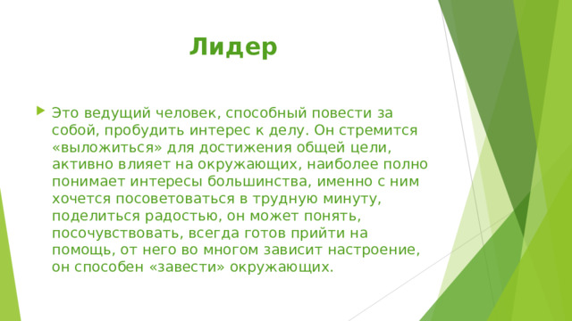 Лидер Это ведущий человек, способный повести за собой, пробудить интерес к делу. Он стремится «выложиться» для достижения общей цели, активно влияет на окружающих, наиболее полно понимает интересы большинства, именно с ним хочется посоветоваться в трудную минуту, поделиться радостью, он может понять, посочувствовать, всегда готов прийти на помощь, от него во многом зависит настроение, он способен «завести» окружающих. 