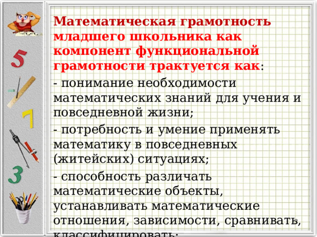 Математическая грамотность младшего школьника как компонент функциональной грамотности трактуется как : - понимание необходимости математических знаний для учения и повседневной жизни; - потребность и умение применять математику в повседневных (житейских) ситуациях; - способность различать математические объекты, устанавливать математические отношения, зависимости, сравнивать, классифицировать; -совокупность умений.  