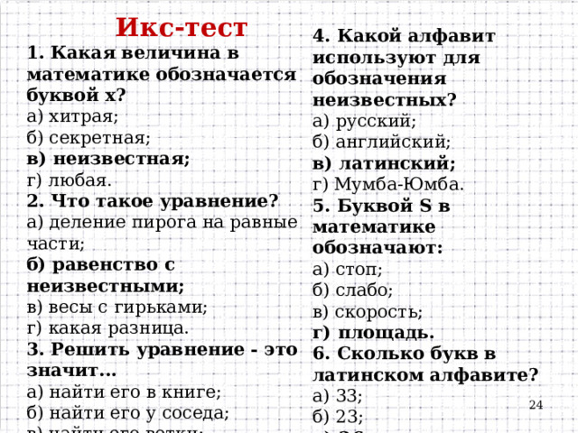 Икс-тест 1. Какая величина в математике обозначается буквой х? а) хитрая; б) секретная; в) неизвестная; г) любая. 2. Что такое уравнение? а) деление пирога на равные части; б) равенство с неизвестными; в) весы с гирьками; г) какая разница. 3. Решить уравнение - это значит... а) найти его в книге; б) найти его у соседа; в) найти его ветки; г) найти его корни.   4. Какой алфавит используют для обозначения неизвестных? а) русский; б) английский; в) латинский; г) Мумба-Юмба. 5. Буквой S в математике обозначают: а) стоп; б) слабо; в) скорость; г) площадь. 6. Сколько букв в латинском алфавите? а) 33;   б) 23; в) 26; г) 10  