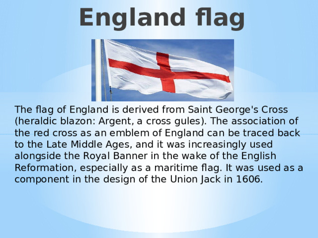 England flag The flag of England is derived from Saint George's Cross (heraldic blazon: Argent, a cross gules). The association of the red cross as an emblem of England can be traced back to the Late Middle Ages, and it was increasingly used alongside the Royal Banner in the wake of the English Reformation, especially as a maritime flag. It was used as a component in the design of the Union Jack in 1606. Английский флаг и о нём  