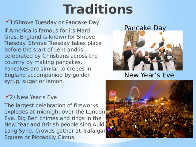 Traditions 1)Shrove Tuesday or Pancake Day If America is famous for its Mardi Gras, England is known for Shrove Tuesday. Shrove Tuesday takes place before the start of Lent and is celebrated by Christians across the country by making pancakes. Pancakes are similar to crepes in England accompanied by golden syrup, sugar or lemon. 2) New Year’s Eve The largest celebration of fireworks explodes at midnight over the London Eye. Big Ben chimes and rings in the New Year and British people sing Auld Lang Syne. Crowds gather at Trafalgar Square or Piccadilly Circus. Pancake Day New Year’s Eve 1)Традиции  