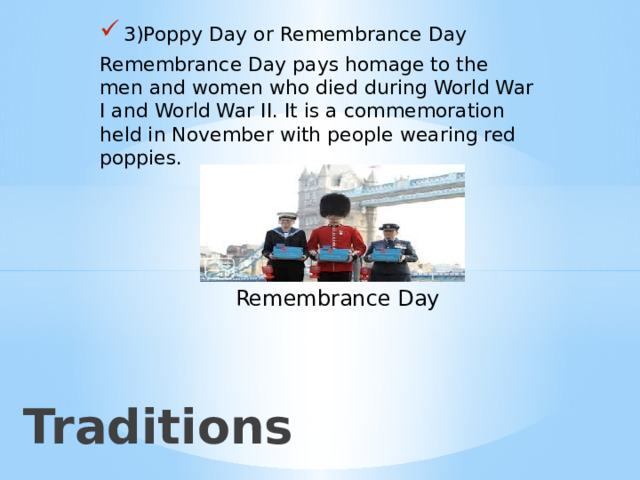 3)Poppy Day or Remembrance Day Remembrance Day pays homage to the men and women who died during World War I and World War II. It is a commemoration held in November with people wearing red poppies. Remembrance Day 2)Традиции Traditions  