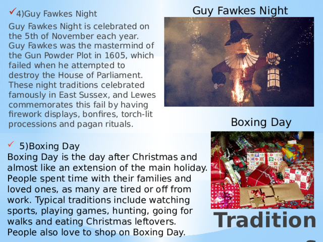 Guy Fawkes Night 4)Guy Fawkes Night Guy Fawkes Night is celebrated on the 5th of November each year. Guy Fawkes was the mastermind of the Gun Powder Plot in 1605, which failed when he attempted to destroy the House of Parliament. These night traditions celebrated famously in East Sussex, and Lewes commemorates this fail by having firework displays, bonfires, torch-lit processions and pagan rituals. Boxing Day 5)Boxing Day Boxing Day is the day after Christmas and almost like an extension of the main holiday. People spent time with their families and loved ones, as many are tired or off from work. Typical traditions include watching sports, playing games, hunting, going for walks and eating Christmas leftovers. People also love to shop on Boxing Day. 3)Традиции Traditions  