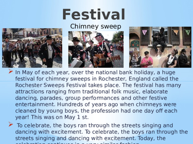 Festival   Сhimney sweep In May of each year, over the national bank holiday, a huge festival for chimney sweeps in Rochester, England called the Rochester Sweeps Festival takes place. The festival has many attractions ranging from traditional folk music, elaborate dancing, parades, group performances and other festive entertainment. Hundreds of years ago when chimneys were cleaned by young boys, the profession had one day off each year! This was on May 1 st.  To celebrate, the boys ran through the streets singing and dancing with excitement. To celebrate, the boys ran through the streets singing and dancing with excitement. Today, the celebration continues in a very similar fashion Фестиваль  