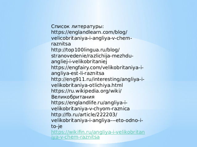 Список литературы: https://englandlearn.com/blog/velicobritaniya-i-angliya-v-chem-raznitsa http://top100lingua.ru/blog/stranovedenie/razlichija-mezhdu-angliej-i-velikobritaniej https://engfairy.com/velikobritaniya-i-angliya-est-li-raznitsa http://eng911.ru/interesting/angliya-i-velikobritaniya-otlichiya.html https://ru.wikipedia.org/wiki/Великобритания https://englandlife.ru/angliya-i-velikobritaniya-v-chyom-raznica http://fb.ru/article/222203/velikobritaniya-i-angliya---eto-odno-i-to-je https://wikifin.ru/angliya-i-velikobritaniya-v-chem-raznitsa 
