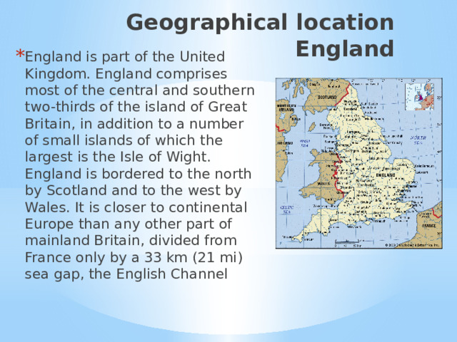 Geographical location England England is part of the United Kingdom. England comprises most of the central and southern two-thirds of the island of Great Britain, in addition to a number of small islands of which the largest is the Isle of Wight. England is bordered to the north by Scotland and to the west by Wales. It is closer to continental Europe than any other part of mainland Britain, divided from France only by a 33 km (21 mi) sea gap, the English Channel Географическое положение.  