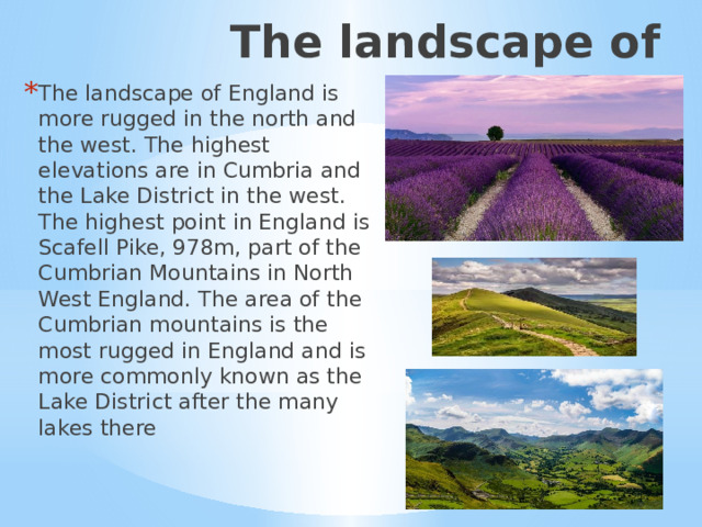 The landscape of England The landscape of England is more rugged in the north and the west. The highest elevations are in Cumbria and the Lake District in the west. The highest point in England is Scafell Pike, 978m, part of the Cumbrian Mountains in North West England. The area of the Cumbrian mountains is the most rugged in England and is more commonly known as the Lake District after the many lakes there Ландшафт  