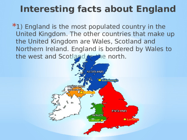 Interesting facts about England 1) England is the most populated country in the United Kingdom. The other countries that make up the United Kingdom are Wales, Scotland and Northern Ireland. England is bordered by Wales to the west and Scotland to the north. 1) Интересные факты об Англии.  