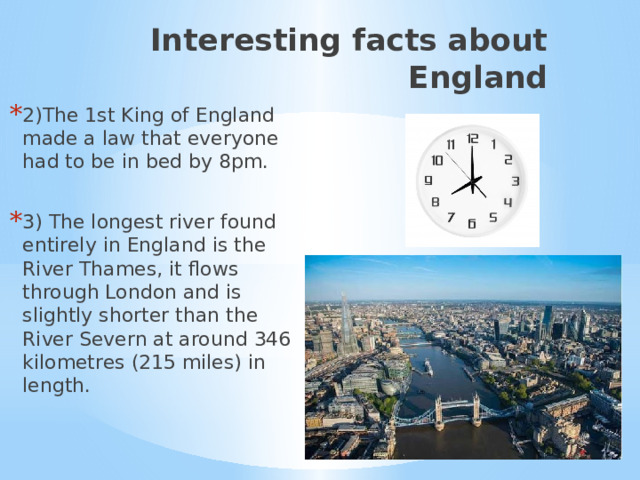 Interesting facts about England 2)The 1st King of England made a law that everyone had to be in bed by 8pm. 3) The longest river found entirely in England is the River Thames, it flows through London and is slightly shorter than the River Severn at around 346 kilometres (215 miles) in length. 2) Интересные факты об Англии.  