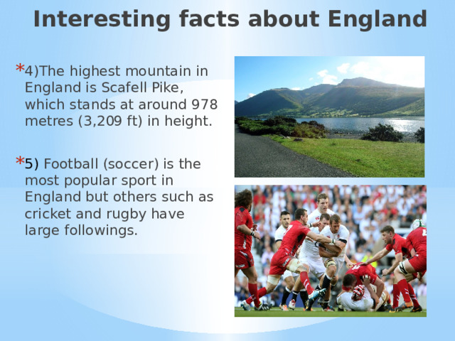 Interesting facts about England 4)The highest mountain in England is Scafell Pike, which stands at around 978 metres (3,209 ft) in height. 5) Football (soccer) is the most popular sport in England but others such as cricket and rugby have large followings. 3) Интересные факты об Англии.  