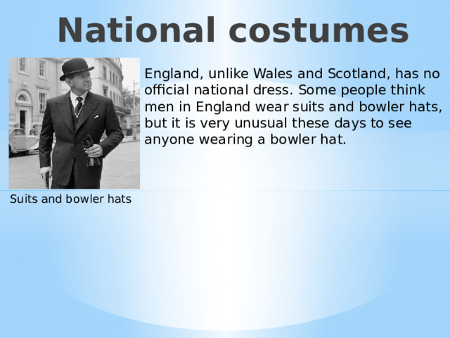 National costumes England, unlike Wales and Scotland, has no official national dress. Some people think men in England wear suits and bowler hats, but it is very unusual these days to see anyone wearing a bowler hat. Suits and bowler hats Национальные костюмы в Англии.  