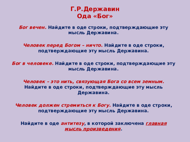 Г.Р.Державин  Ода «Бог» Бог вечен. Найдите в оде строки, подтверждающие эту мысль Державина. Человек перед Богом – ничто. Найдите в оде строки, подтверждающие эту мысль Державина. Бог в человеке. Найдите в оде строки, подтверждающие эту мысль Державина. Человек – это нить, связующая Бога со всем земным. Найдите в оде строки, подтверждающие эту мысль Державина. Человек должен стремиться к Богу. Найдите в оде строки, подтверждающие эту мысль Державина. Найдите в оде антитезу , в которой заключена главная мысль произведения . 