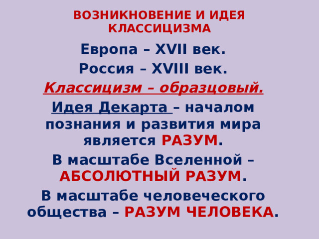 ВОЗНИКНОВЕНИЕ И ИДЕЯ КЛАССИЦИЗМА Европа – XVII век. Россия – XVIII век. Классицизм – образцовый. Идея Декарта – началом познания и развития мира является РАЗУМ . В масштабе Вселенной – АБСОЛЮТНЫЙ РАЗУМ . В масштабе человеческого общества – РАЗУМ ЧЕЛОВЕКА . 