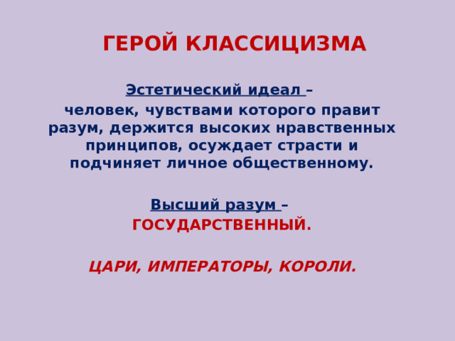 ГЕРОЙ КЛАССИЦИЗМА Эстетический идеал – человек, чувствами которого правит разум, держится высоких нравственных принципов, осуждает страсти и подчиняет личное общественному. Высший разум – ГОСУДАРСТВЕННЫЙ. ЦАРИ, ИМПЕРАТОРЫ, КОРОЛИ. 