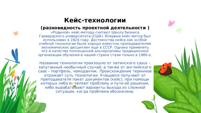 Кейс-технологии  (разновидность проектной деятельности )  «Родиной» кейс-метода считают Школу бизнеса Гарвардского университета (США). Впервые кейс-метод был использован в 1924 году. Достоинства кейса как особой учебной технологии были хорошо известны преподавателям экономических дисциплин ещё в СССР. Однако применять его в качестве полноценной альтернативы традиционной организации обучения в нашей стране стали только в 1980-е.   Название технологии произошло от латинского casus – запутанный необычный случай; а также от английского case – портфель, чемоданчик. Происхождение терминов отражает суть технологии. Учащиеся получают от преподавателя пакет документов (кейс), при помощи которых либо выявляют проблему и пути её решения, либо вырабатывают варианты выхода из сложной ситуации, когда проблема обозначена.   