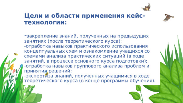 Цели и области применения кейс-технологии:   - закрепление знаний, полученных на предыдущих занятиях (после теоретического курса);  -отработка навыков практического использования концептуальных схем и ознакомление учащихся со схемами анализа практических ситуаций (в ходе занятий, в процессе основного курса подготовки);  -отработка навыков группового анализа проблем и принятия решений;  -экспертиза знаний, полученных учащимися в ходе теоретического курса (в конце программы обучения). 