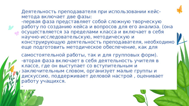 Деятельность преподавателя при использовании кейс-метода включает две фазы:  -первая фаза представляет собой сложную творческую работу по созданию кейса и вопросов для его анализа. (она осуществляется за пределами класса и включает в себя научно-исследовательскую, методическую и конструирующую деятельность преподавателя, необходимо еще подготовить методическое обеспечение, как для самостоятельной работы, так и для групповых форм).   -вторая фаза включает в себя деятельность учителя в классе, где он выступает со вступительным и заключительным словом, организует малые группы и дискуссию, поддерживает деловой настрой , оценивает работу учащихся.  - 