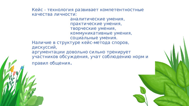 Кейс - технология развивает компетентностные качества личности:  аналитические умения,  практические умения,  творческие умения,  коммуникативные умения,  социальные умения.  Наличие в структуре кейс-метода споров, дискуссий,  аргументации довольно сильно тренирует участников обсуждения, учат соблюдению норм и правил общения .   