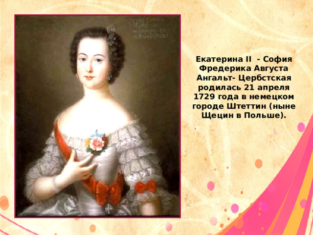 Екатерина II - София Фредерика Августа Ангальт- Цербстская родилась 21 апреля 1729 года в немецком городе Штеттин (ныне Щецин в Польше). 