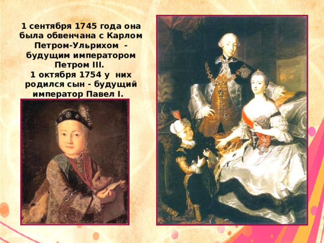 1 сентября 1745 года она была обвенчана с Карлом Петром-Ульрихом - будущим императором Петром III. 1 октября 1754 у них родился сын - будущий император Павел I. 