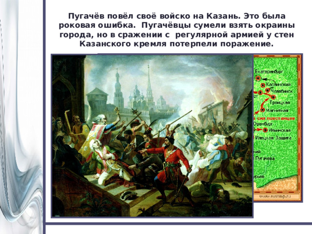 Пугачёв повёл своё войско на Казань. Это была роковая ошибка. Пугачёвцы сумели взять окраины города, но в сражении с регулярной армией у стен Казанского кремля потерпели поражение. 