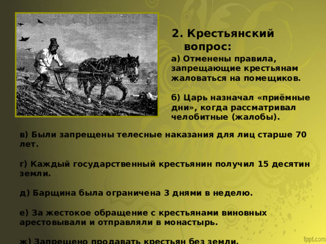 2. Крестьянский вопрос: а) Отменены правила, запрещающие крестьянам жаловаться на помещиков. б) Царь назначал «приёмные дни», когда рассматривал челобитные (жалобы). в) Были запрещены телесные наказания для лиц старше 70 лет. г) Каждый государственный крестьянин получил 15 десятин земли. д) Барщина была ограничена 3 днями в неделю. е) За жестокое обращение с крестьянами виновных арестовывали и отправляли в монастырь. ж) Запрещено продавать крестьян без земли. 