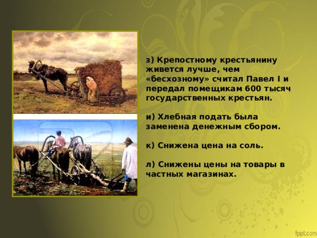 з) Крепостному крестьянину живется лучше, чем «бесхозному» считал Павел I и передал помещикам 600 тысяч государственных крестьян. и) Хлебная подать была заменена денежным сбором. к) Снижена цена на соль. л) Снижены цены на товары в частных магазинах. 