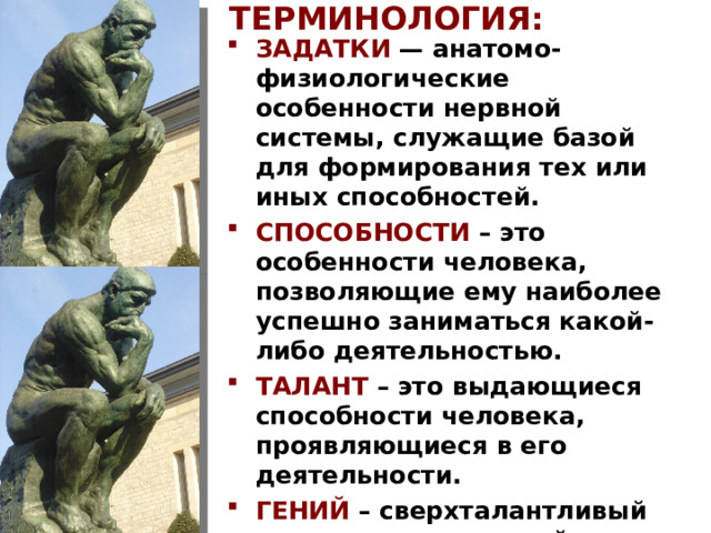 ТЕРМИНОЛОГИЯ: ЗАДАТКИ  — анатомо-физиологические особенности нервной системы, служащие базой для формирования тех или иных способностей. СПОСОБНОСТИ – это особенности человека, позволяющие ему наиболее успешно заниматься какой-либо деятельностью. ТАЛАНТ – это выдающиеся способности человека, проявляющиеся в его деятельности. ГЕНИЙ – сверхталантливый человек, приносящий что-то новое в жизнь людей. На слайде: Огюст Роден. «Мыслитель». 1888.  