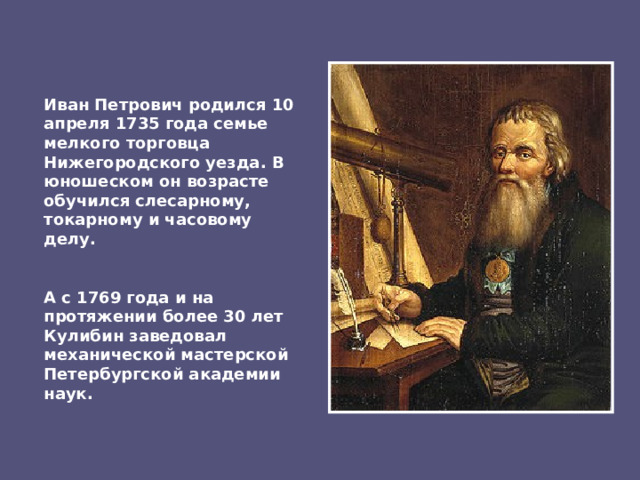 Иван Петрович родился 10 апреля 1735 года семье мелкого торговца Нижегородского уезда. В юношеском он возрасте обучился слесарному, токарному и часовому делу. А с 1769 года и на протяжении более 30 лет Кулибин заведовал механической мастерской Петербургской академии наук. 